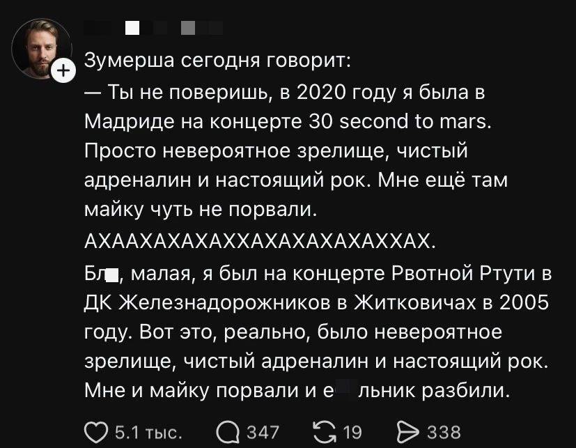 Зумерша сегодня говорит:
— Ты не поверишь, в 2020 году я была в Мадриде на концерте 30 second to mars. Просто невероятное зрелище, чистый адреналин и настоящий рок. Мне ещё там майку чуть не порвали.
АХААХАХАХАХХАХАХАХАХАХХАХ.
Бл*, малая, я был на концерте Рвотной Ртути в ДК Железнадорожников в Житковичах в 2005 году. Вот это, реально, было невероятное зрелище, чистый адреналин и настоящий рок. Мне и майку порвали и едальник разбили.