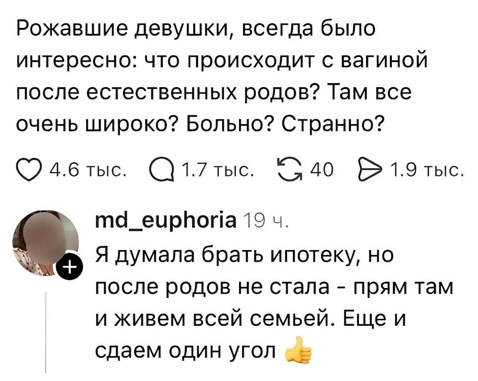 – Рожавшие девушки, всегда было интересно: что происходит с вагиной после естественных родов? Там всё очень широко? Больно? Странно?
– Я думала брать ипотеку, но после родов не стала — прям там и живём всей семьёй. Ещё и сдаём один угол.