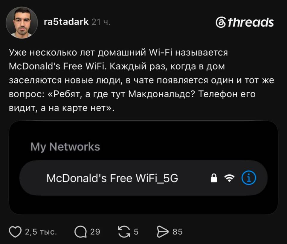 Уже несколько лет домашний Wi-Fi называется McDonald's Free WiFi. Каждый раз, когда в дом заселяются новые люди, в чате появляется один и тот же вопрос: «Ребят, а где тут Макдональдс? Телефон его видит, а на карте нет».
Му Networks
McDonald's Free WiFi_5G