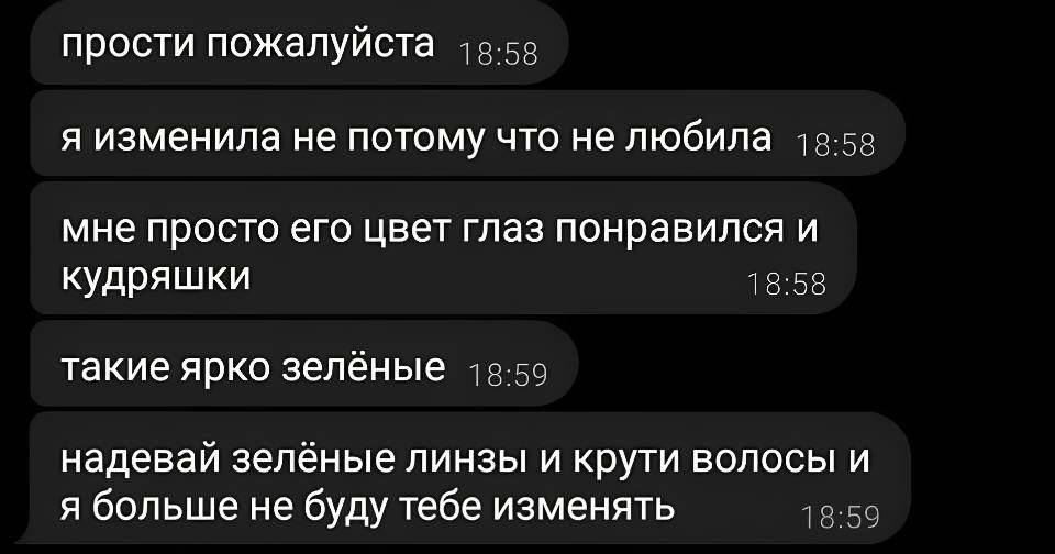 Прости пожалуйста.
Я изменила не потому что не любила.
Мне просто его цвет глаз понравился и кудряшки.
Такие ярко зелёные.
Надевай зелёные линзы и крути волосы и я больше не буду тебе изменять.