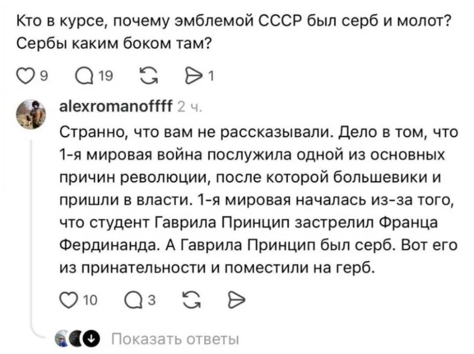– Кто в курсе, почему эмблемой СССР был серб и молот? Сербы каким боком там?
– Странно, что вам не рассказывали. Дело в том, что 1-я мировая война послужила одной из основных причин революции, после которой большевики и пришли в власти. 1-я мировая началась из-за того, что студент Гаврила Принцип застрелил Франца Фердинанда. А Гаврила Принцип был серб. Вот его из принательности и поместили на герб.