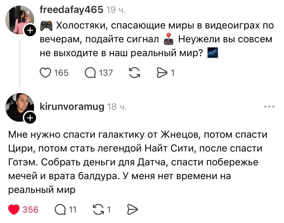 – Холостяки, спасающие миры в видеоиграх по вечерам, подайте сигнал! Неужели вы совсем не выходите в наш реальный мир?
– Мне нужно спасти галактику от Жнецов, потом спасти Цири, потом стать легендой Найт Сити, после спасти Готэм. Собрать деньги для Датча, спасти побережье мечей и врата балдура. У меня нет времени на реальный мир.