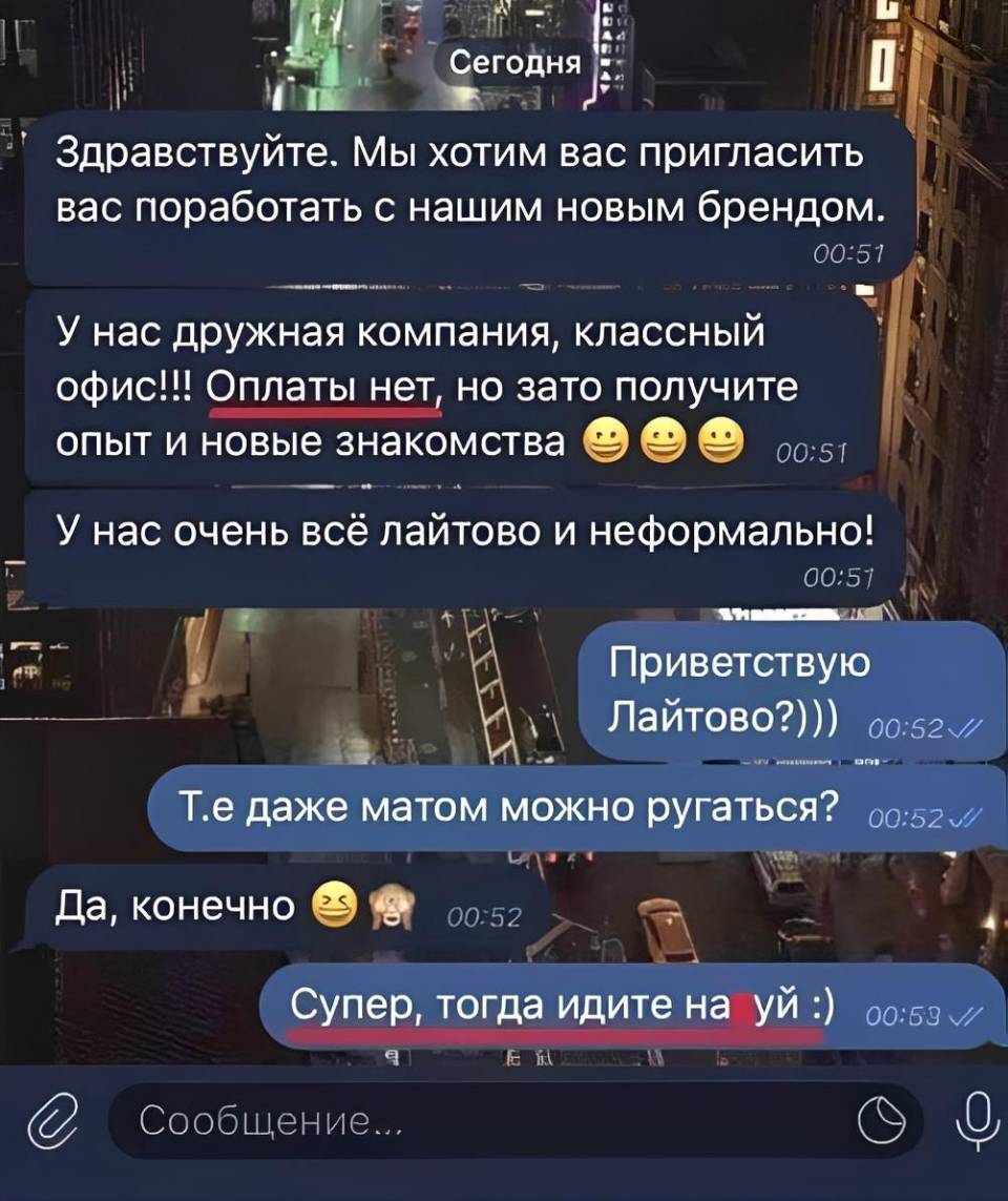 – Здравствуйте, мы хотим вас пригласить вас поработать с нашим новым брендом. У нас дружная компания, классный офис!!! Оплаты нет но зато получите опыт и новые знакомства. У нас очень всё лайтово и неформально!
– Приветствую Лайтово?))) То есть даже матом можно ругаться?
– Да, конечно!
– Супер, тогда идите на***уй!