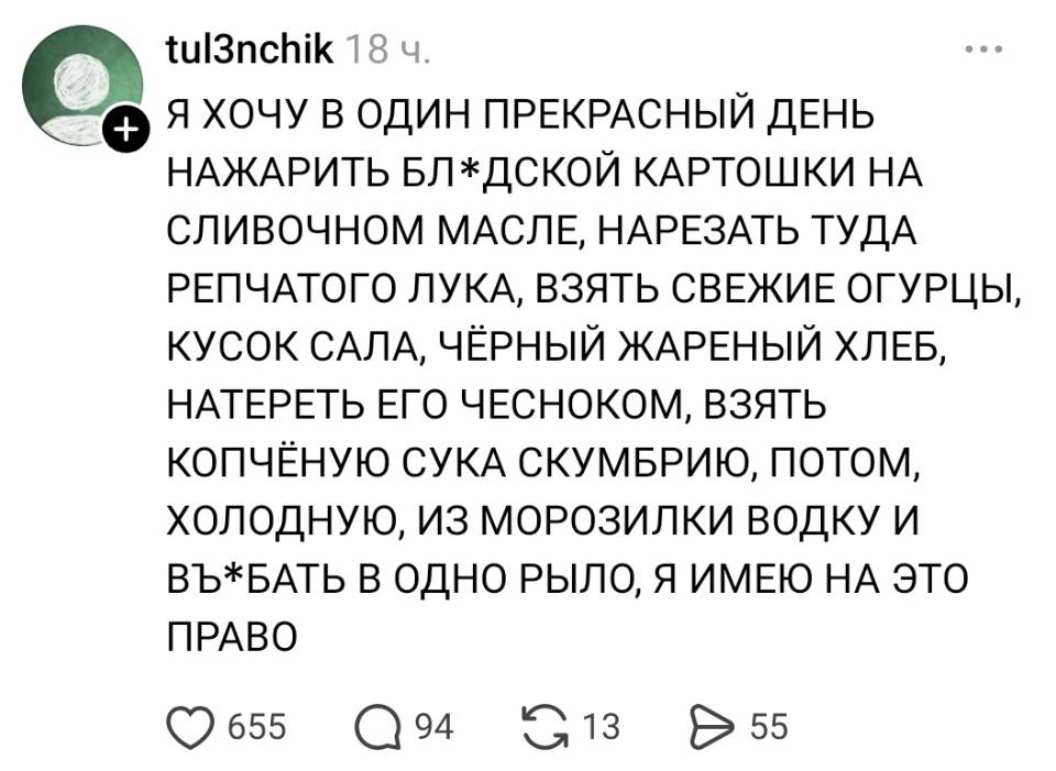 Я ХОЧУ В ОДИН ПРЕКРАСНЫЙ ДЕНЬ НАЖАРИТЬ БЛ*ДСКОЙ КАРТОШКИ НА СЛИВОЧНОМ МАСЛЕ, НАРЕЗАТЬ ТУДА РЕПЧАТОГО ЛУКА, ВЗЯТЬ СВЕЖИЕ ОГУРЦЫ, КУСОК САЛА, ЧЁРНЫЙ ЖАРЕНЫЙ ХЛЕБ, НАТЕРЕТЬ ЕГО ЧЕСНОКОМ, ВЗЯТЬ КОПЧЁНУЮ СУКА СКУМБРИЮ, ПОТОМ, ХОЛОДНУЮ, ИЗ МОРОЗИЛКИ ВОДКУ И ВЪ*БАТЬ В ОДНО РЫЛО, Я ИМЕЮ НА ЭТО ПРАВО.