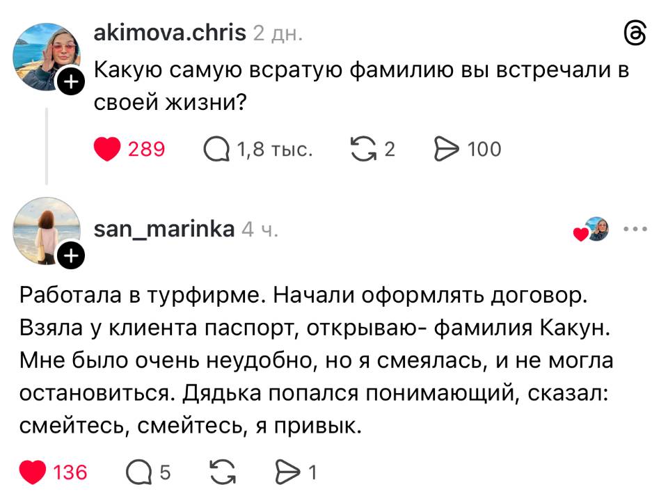 – Какую самую всратую фамилию вы встречали в своей жизни?
– Работала в турфирме. Начали оформлять договор. Взяла у клиента паспорт, открываю- фамилия Какун. Мне было очень неудобно, но я смеялась, и не могла остановиться. Дядька попался понимающий, сказал: смейтесь, смейтесь, я привык.