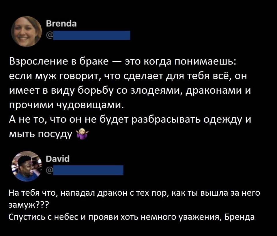 – Взросление в браке — это когда понимаешь: если муж говорит, что сделает для тебя всё, он имеет в виду борьбу со злодеями, драконами и прочими чудовищами. А не то, что он не будет разбрасывать одежду и мыть посуду.
– На тебя что, нападал дракон с тех пор, как ты вышла за него замуж??? Спустись с небес и прояви хоть немного уважения, Бренда!