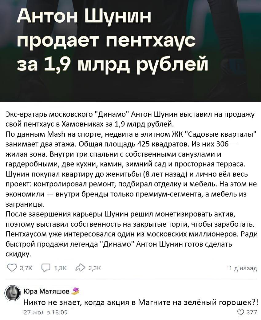Спортивные новости:
Экс-вратарь московского «Динамо» Антон Шунин выставил на продажу свой пентхаус в Хамовниках за 1,9 млрд рублей.
По данным Mash на спорте, недвига в элитном ЖК «Садовые кварталы» занимает два этажа. Общая площадь 425 квадратов. Из них 306 — жилая зона. Внутри три спальни с собственными санузлами и гардеробными, две кухни, камин, зимний сад и просторная терраса.
Шунин покупал квартиру до женитьбы (8 лет назад) и лично вёл весь проект: контролировал ремонт, подбирал отделку и мебель. На этом не экономили — внутри бренды только премиум-сегмента, а мебель из заграницы.
После завершения карьеры Шунин решил монетизировать актив, поэтому выставил собственность на закрытые торги, чтобы заработать. Пентхаусом уже интересовался один из московских миллионеров. Ради быстрой продажи легенда «Динамо» Антон Шунин готов сделать скидку.

Комментарий к новости:
– Никто не знает, когда акция в Магните на зелёный горошек?!