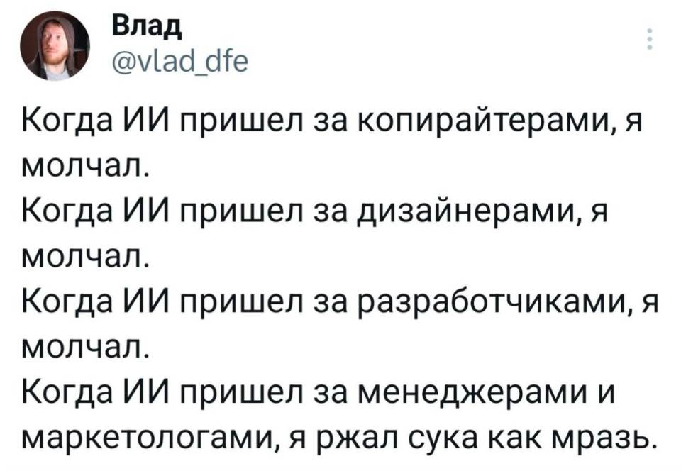 Когда ИИ пришёл за копирайтерами, я молчал.
Когда ИИ пришёл за дизайнерами, я молчал.
Когда ИИ пришёл за разработчиками, я молчал.
Когда ИИ пришёл за менеджерами и маркетологами, я ржал сука как мразь.