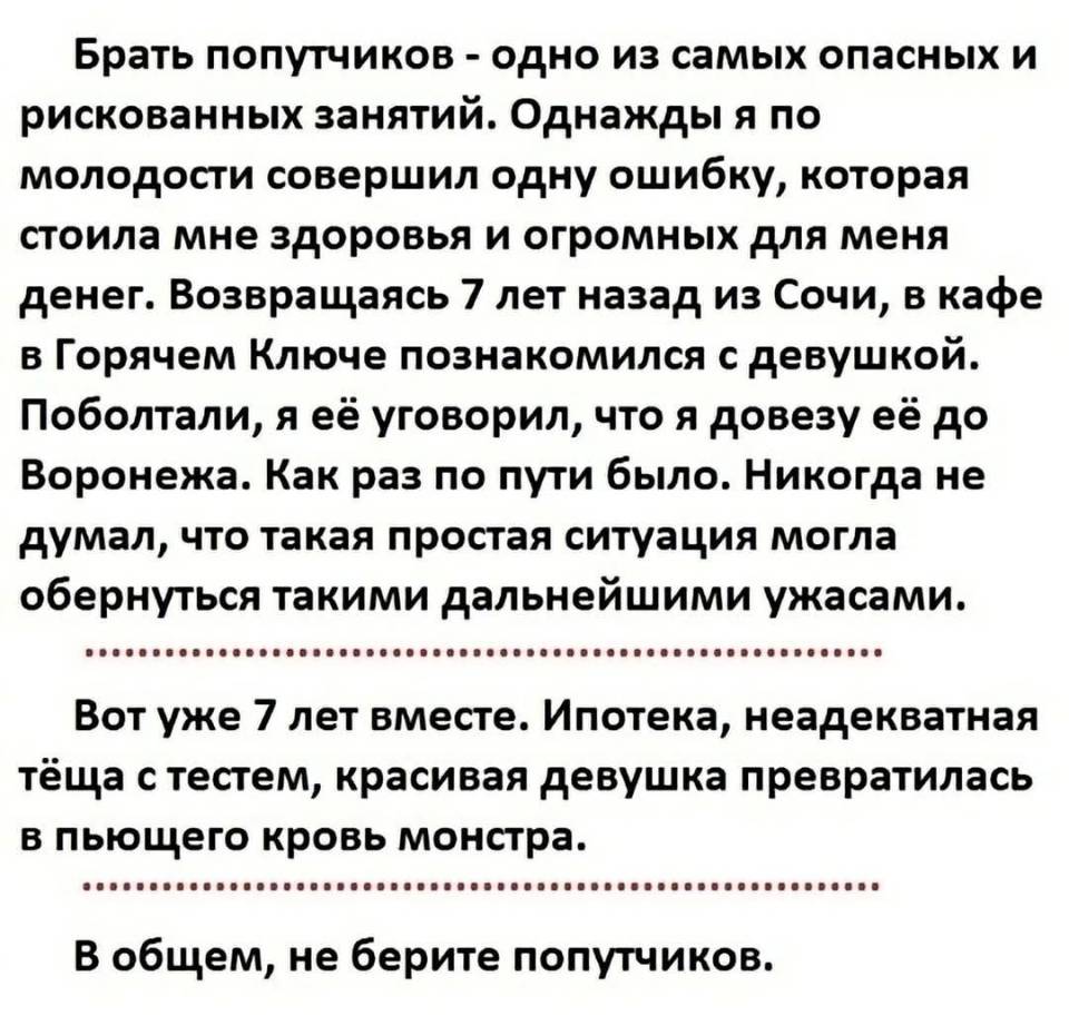 Брать попутчиков – одно из самых опасных и рискованных занятий. Однажды я по молодости совершил одну ошибку, которая стоила мне здоровья и огромных для меня денег. Возвращаясь 7 лет назад из Сочи, в кафе в Горячем Ключе познакомился с девушкой. Поболтали, я её уговорил, что я довезу её до Воронежа. Как раз по пути было. Никогда не думал, что такая простая ситуация могла обернуться такими дальнейшими ужасами. Вот уже 7 лет вместе. Ипотека, неадекватная тёща с тестем, красивая девушка превратилась в пьющего кровь монстра. В общем, не берите попутчиков.
