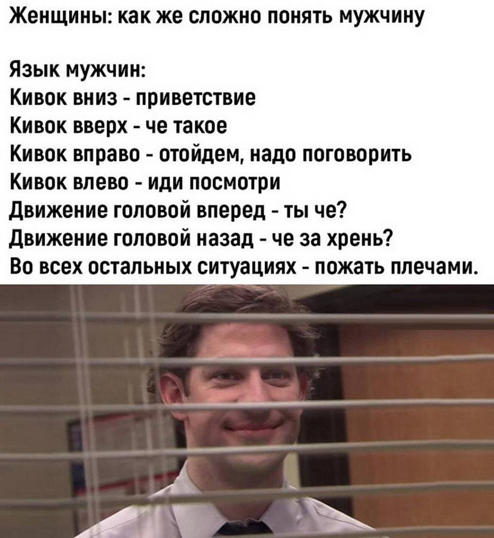 Женщины: как же сложно понять мужчину...
Язык мужчин:
Кивок вниз – приветствие
Кивок вверх – че такое
Кивок вправо – отойдем, надо поговорить
Кивок влево – иди посмотри
Движение головой вперед – ты че?
Движение головой назад – че за хрень?
Во всех остальных ситуациях – пожать плечами.