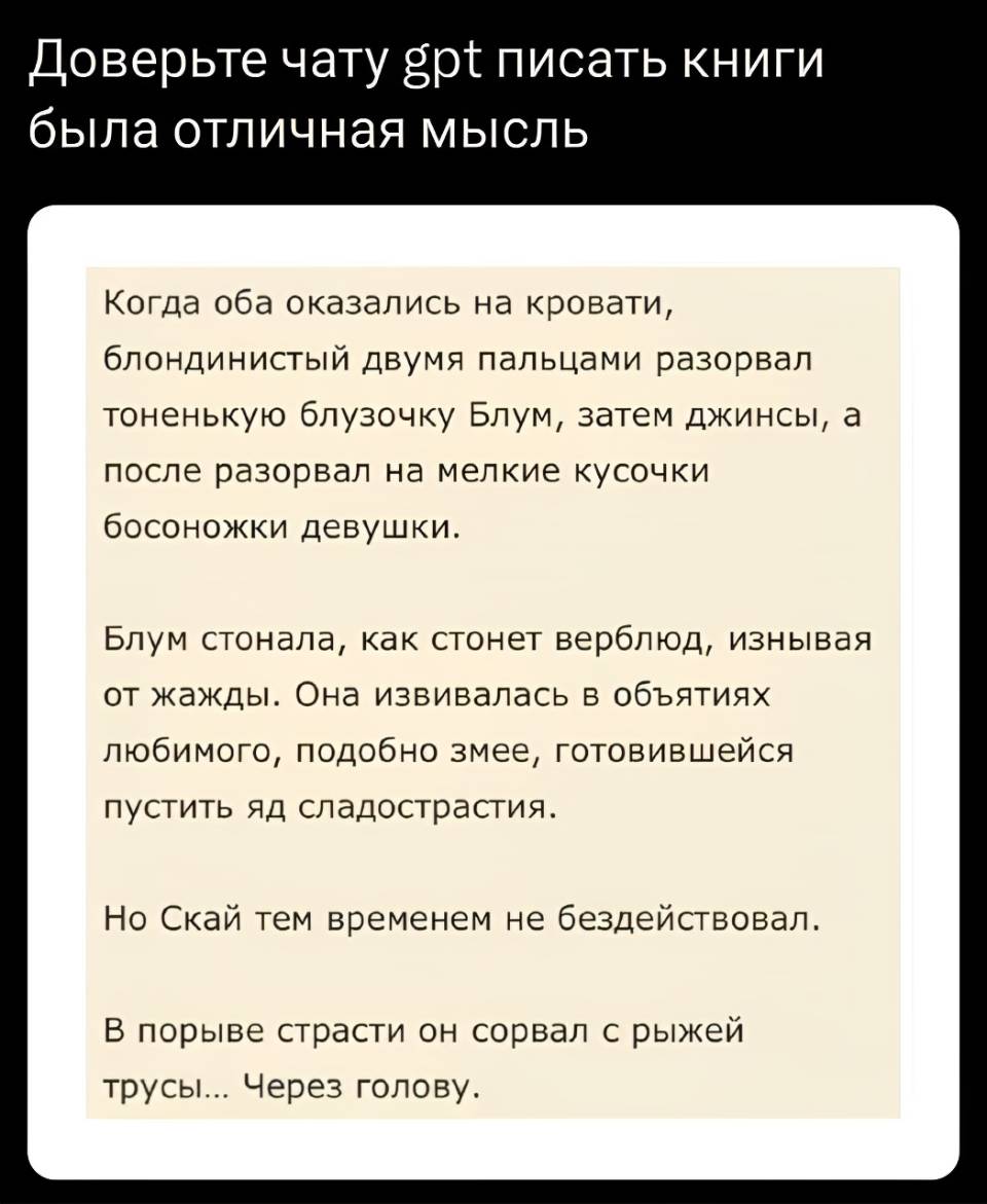 Доверьте чату gpt писать книги была отличная мысль.

Когда оба оказались на кровати, блондинистый двумя пальцами разорвал тоненькую блузочку Блум, затем джинсы, а после разорвал на мелкие кусочки босоножки девушки.
Блум стонала, как стонет верблюд, изнывая от жажды. Она извивалась в объятиях любимого, подобно змее, готовившейся пустить яд сладострастия.
Но Скай тем временем не бездействовал.
В порыве страсти он сорвал с рыжей трусы... Через голову.