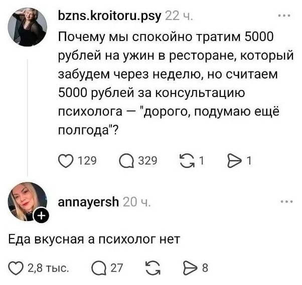 – Почему мы спокойно тратим 5000 рублей на ужин в ресторане, который забудем через неделю, но считаем 5000 рублей за консультацию психолога — «дорого, подумаю ещё полгода»?
– Еда вкусная, а психолог нет.