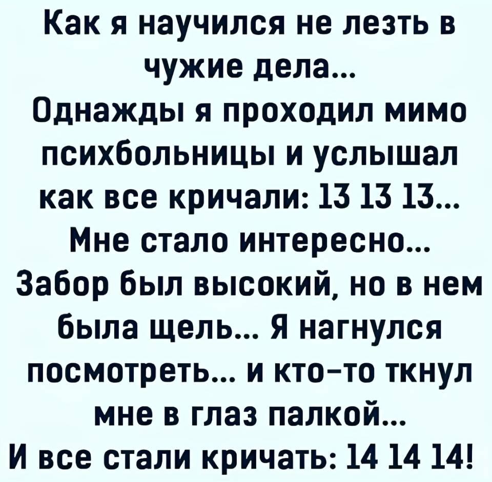 Как я научился не лезть в чужие дела... Однажды я проходил мимо психушки и услышал как её обитатели кричали: 12, 12, 12... Мне стало интересно... Забор был высокий, но в нём была щель... Я нагнулся посмотреть в неё... и кто-то ткнул мне в глаз пальцем... И все стали кричать: 13, 13, 13!