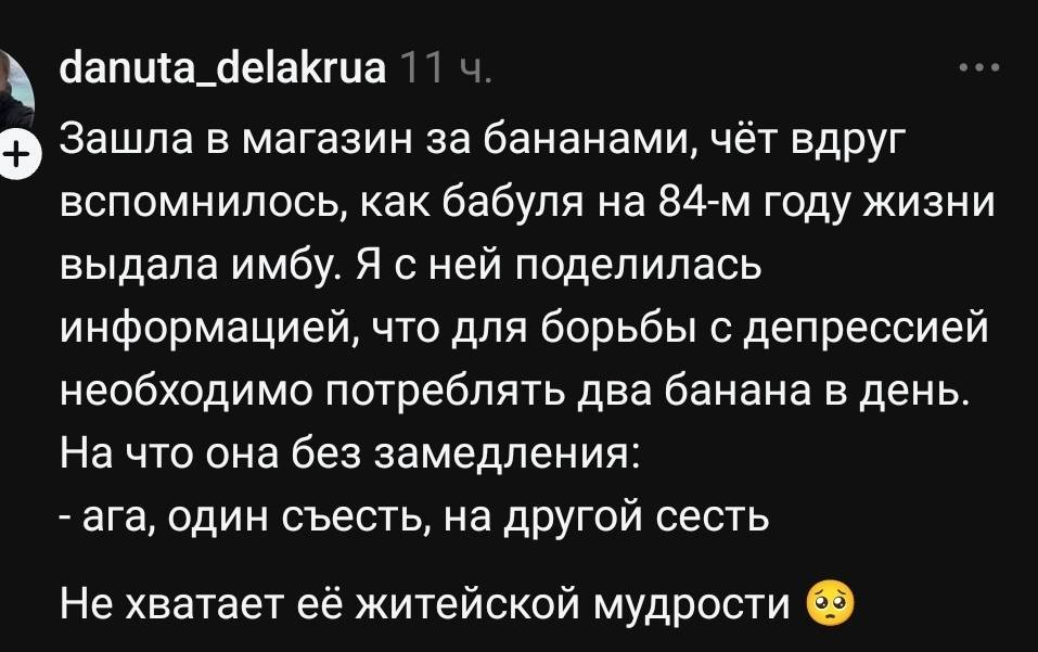 Зашла в магазин за бананами, чёт вдруг вспомнилось, как бабуля на 84-м году жизни выдала имбу. Я с ней поделилась информацией, что для борьбы с депрессией необходимо потреблять два банана в день. На что она без замедления: «Ага, один съесть, на другой сесть». Не хватает её житейской мудрости.