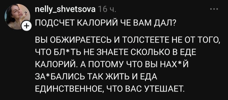 ПОДСЧЕТ КАЛОРИЙ ЧЕ ВАМ ДАЛ?
ВЫ ОБЖИРАЕТЕСЬ И ТОЛСТЕЕТЕ НЕ ОТ ТОГО, ЧТО БЛ*ТЬ НЕ ЗНАЕТЕ СКОЛЬКО В ЕДЕ КАЛОРИЙ. А ПОТОМУ ЧТО ВЫ НАХ*Й ЗА*БАЛИСЬ ТАК ЖИТЬ И ЕДА ЕДИНСТВЕННОЕ, ЧТО ВАС УТЕШАЕТ.