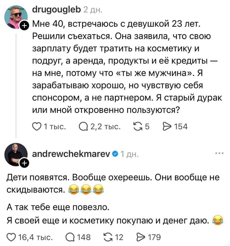 – Мне 40, встречаюсь с девушкой 23 лет. Решили съехаться. Она заявила, что свою зарплату будет тратить на косметику и подруг, а аренда, продукты и её кредиты — на мне, потому что «ты же мужчина». Я зарабатываю хорошо, но чувствую себя спонсором, а не партнером. Я старый дурак или мной откровенно пользуются?
– Дети появятся. Вообще охереешь. Они вообще не скидываются. А так тебе еще повезло. Я своей еще и косметику покупаю и денег даю.