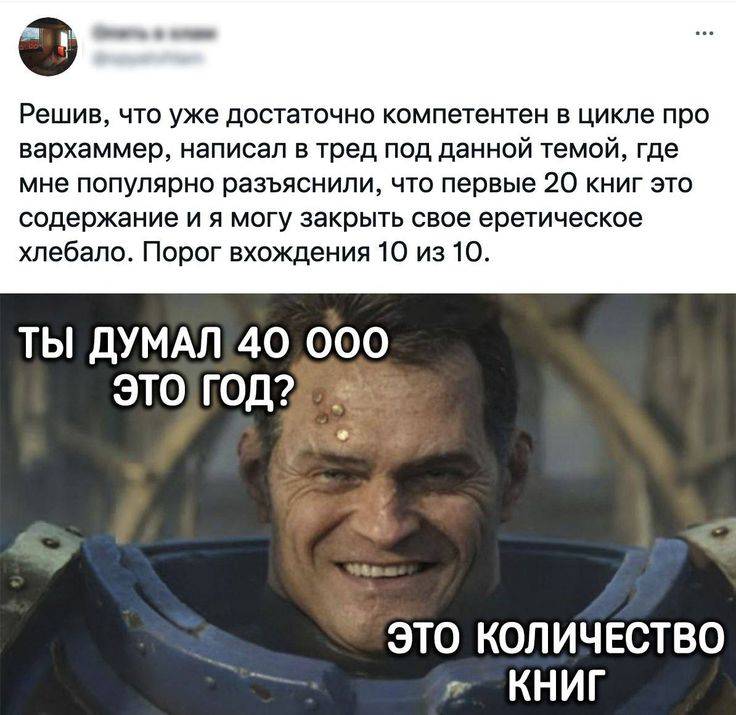 Решив, что уже достаточно компетентен в цикле про вархаммер, написал в тред под данной темой, где мне популярно разъяснили, что первые 20 книг это содержание и я могу закрыть свое еретическое хлебало. Порог вхождения 10 из 20. 
Ты думал 40 000 это год? Это количество книг!