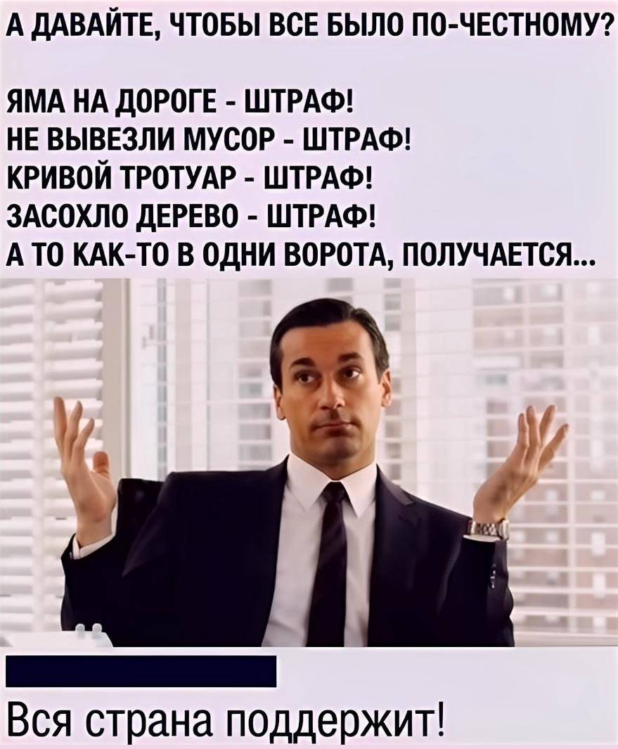 А ДАВАЙТЕ, ЧТОБЫ ВСЕ БЫЛО ПО-ЧЕСТНОМУ?
ЯМА НА ДОРОГЕ – ШТРАФ!
НЕ ВЫВЕЗЛИ МУСОР – ШТРАФ!
КРИВОЙ ТРОТУАР – ШТРАФ!
ЗАСОХЛО ДЕРЕВО – ШТРАФ!
А ТО КАК-ТО В ОДНИ ВОРОТА, ПОЛУЧАЕТСЯ...
Вся страна поддержит!