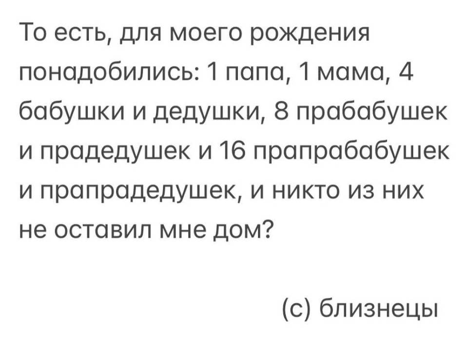 То есть, для моего рождения понадобились: 1 папа, 1 мама, 4 бабушки и дедушки, в прабабушек и прадедушек и 16 прапрабабушек и прапрадедушек, и никто из них не оставил мне дом? (с) близнецы