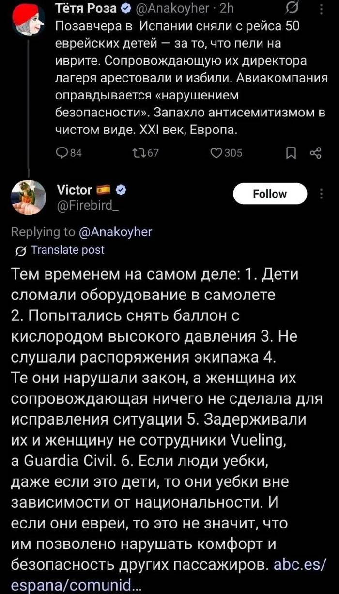 – Позавчера в Испании сняли с рейса 50 еврейских детей — за то, что пели на иврите. Сопровождающую их директора лагеря арестовали и избили. Авиакомпания оправдывается «нарушением безопасности». Запахло антисемитизмом в чистом виде. XXI век, Европа.
– Тем временем на самом деле: 1. Дети сломали оборудование в самолете 2. Попытались снять баллон с кислородом высокого давления З. Не слушали распоряжения экипажа 4. Те они нарушали закон, а женщина их сопровождающая ничего не сделала для исправления ситуации 5. Задерживали их и женщину не сотрудники Vueling, а Guardia Civil. 6. Если люди у*бки, даже если это дети, то они у*бки вне зависимости от национальности. И если они евреи, то это не значит, что им позволено нарушать комфорт и безопасность других пассажиров