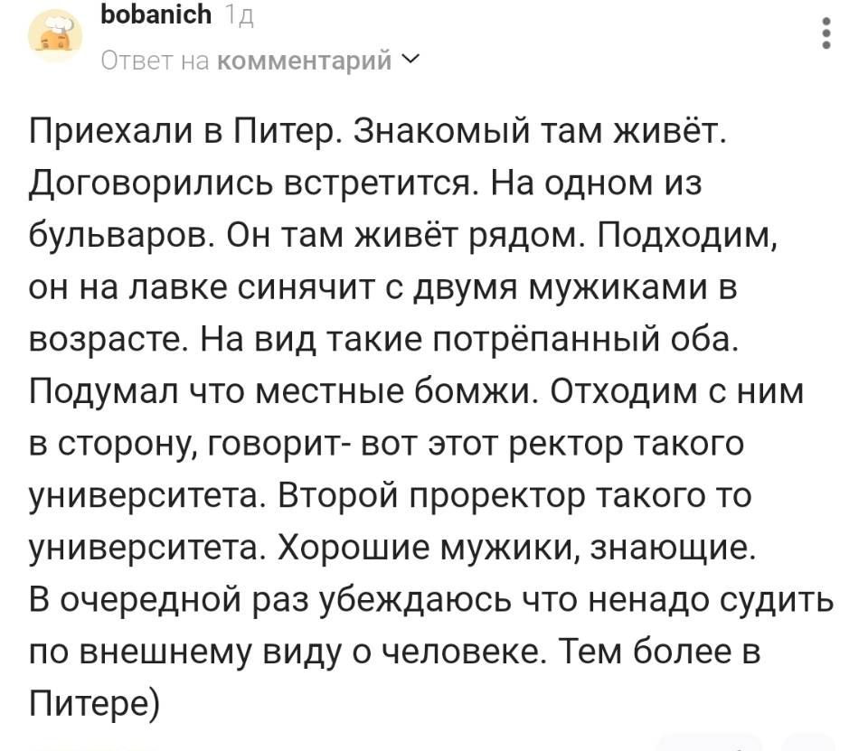 Приехали в Питер. Знакомый там живёт. Договорились встретится. На одном из бульваров. Он там живёт рядом. Подходим, он на лавке синячит с двумя мужиками в возрасте. На вид такие потрёпанный оба. Подумал что местные бомжи. Отходим с ним в сторону, говорит- вот этот ректор такого университета. Второй проректор такого то университета. Хорошие мужики, знающие. В очередной раз убеждаюсь что не надо судить по внешнему виду о человеке. Тем более в Питере)