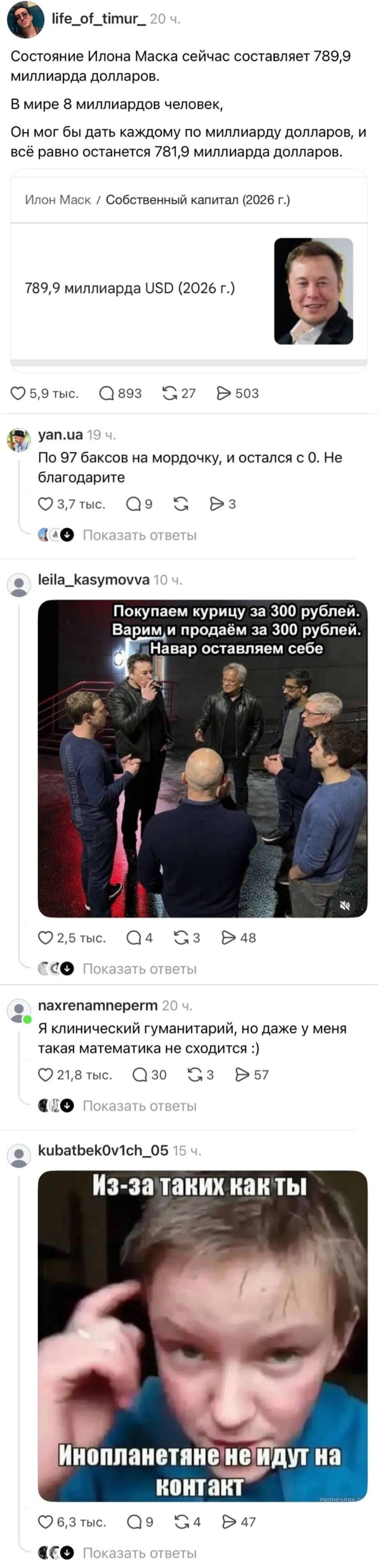 Состояние Илона Маска сейчас составляет 789,9 миллиарда долларов.
В мире 8 миллиардов человек.
Он мог бы дать каждому по миллиарду долларов, и всё равно останется 781,9 миллиарда долларов.
Илон Маск / Собственный капитал (2026 г.)
789,9 миллиарда USD (2026 г.)

По 97 баксов на мордочку, и остался с 0. Не благодарите.
Я клинический гуманитарий, но даже у меня такая математика не сходится.