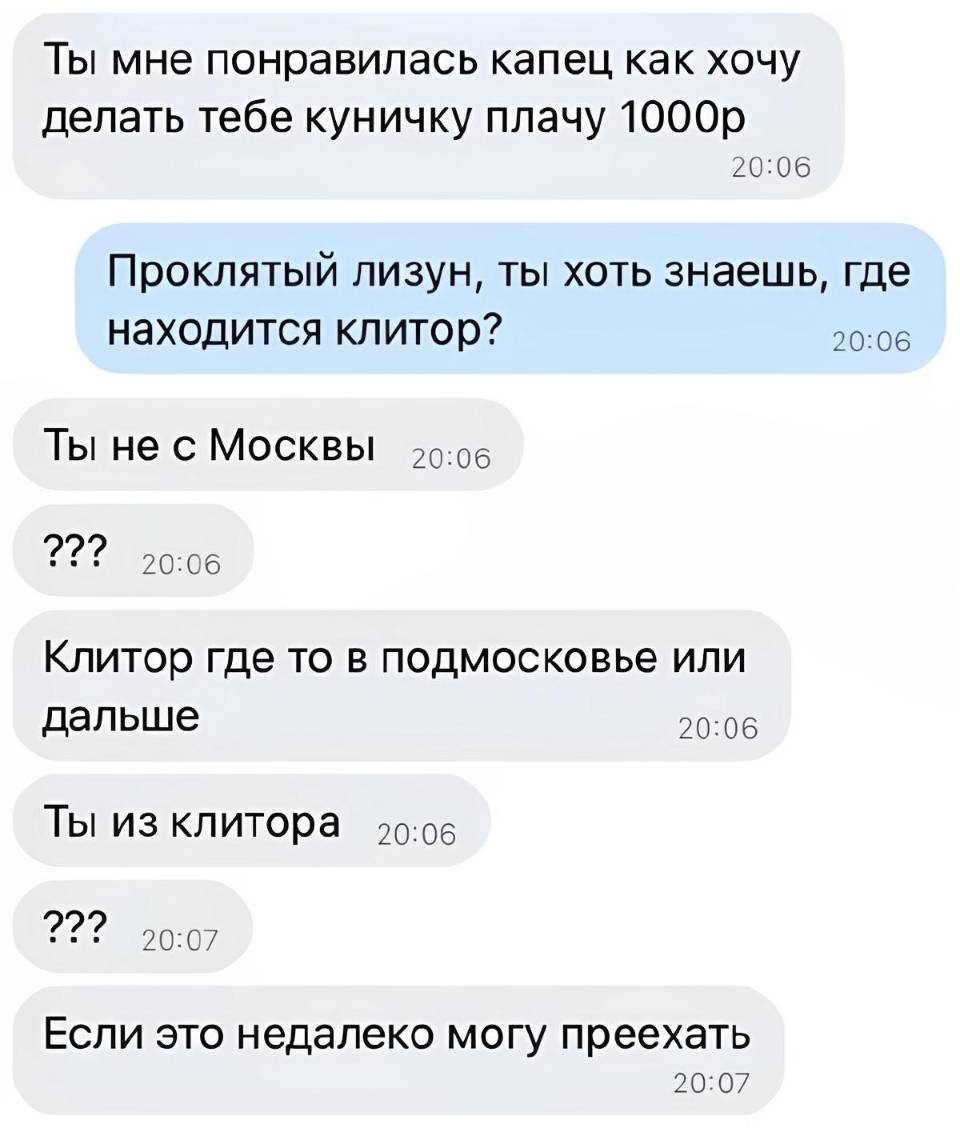 – Ты мне понравилась капец как хочу делать тебе куничку плачу 1 000 рублей.
– Проклятый лизун, ты хоть знаешь, где находится клитор?
– Ты не с Москвы??? Клитор где то в Подмосковье или дальше. Ты из клитора??? Если это недалеко могу переехать.