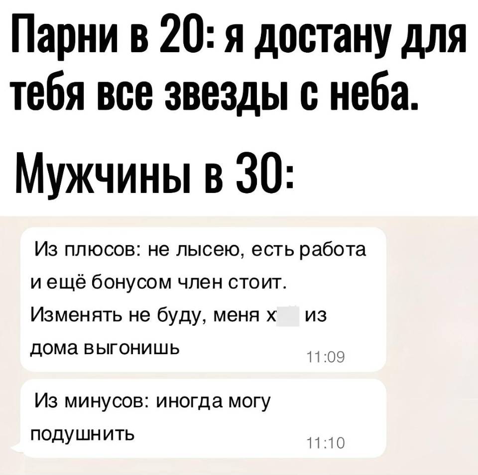 Парни в 20: я достану для тебя все звезды с неба.
Мужчины в 30:
Из плюсов: не лысею, есть работа и ещё бонусом член стоит. Изменять не буду, меня х***уй из дома выгонишь.
Из минусов: иногда могу подушнить.