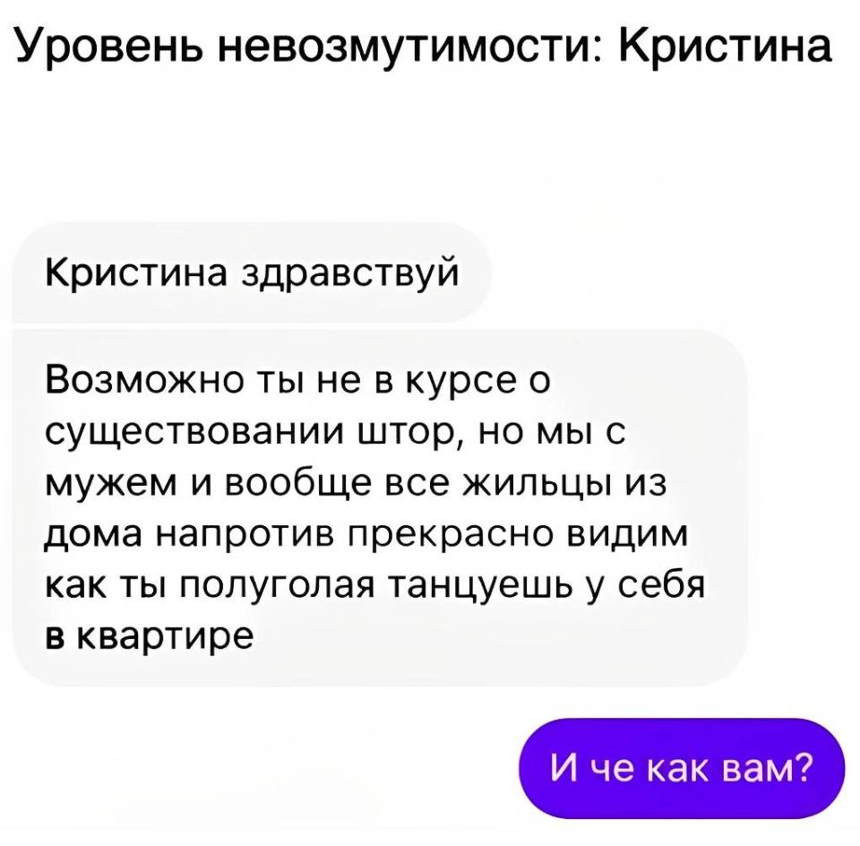 *Уровень невозмутимости: Кристина*
Переписка соседей:
– Кристина здравствуй! Возможно ты не в курсе о существовании штор, но мы с мужем и вообще все жильцы из дома напротив прекрасно видим как ты полуголая танцуешь у себя в квартире.
– И чё как вам?