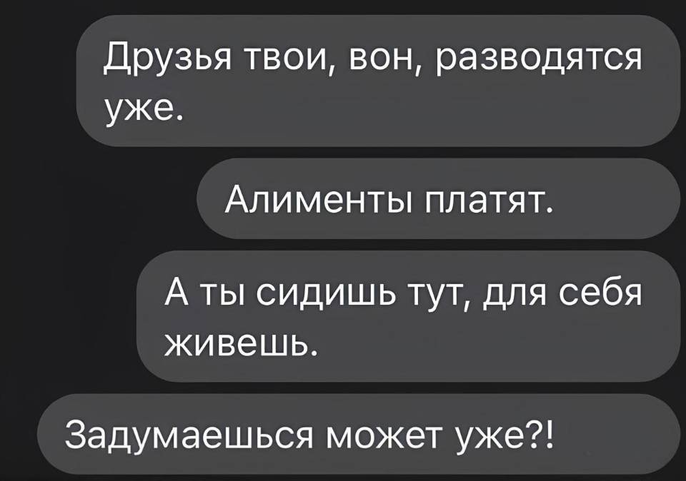 Друзья твои, вон, разводятся уже.
Алименты платят.
А ты сидишь тут, для себя живешь.
Задумаешься может уже?!