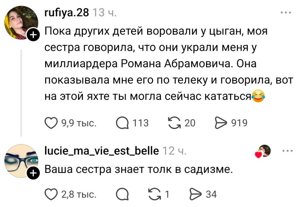 – Пока других детей воровали у цыган, моя сестра говорила, что они украли меня у миллиардера Романа Абрамовича. Она показывала мне его по телеку и говорила, вот на этой яхте ты могла сейчас кататься.
– Ваша сестра знает толк в садизме.