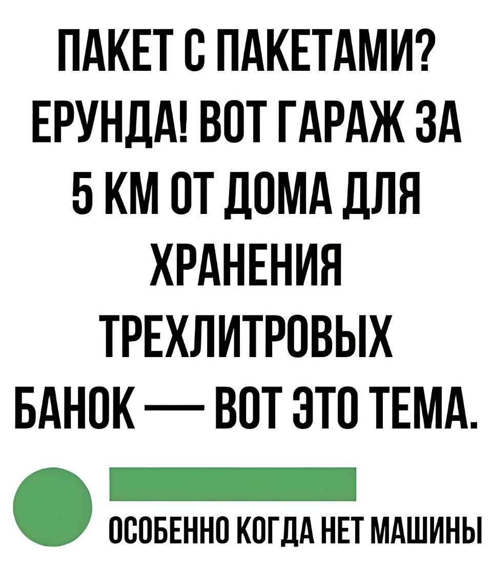 ПАКЕТ С ПАКЕТАМИ? ЕРУНДА! ВОТ ГАРАЖ ЗА 5 КМ. ОТ ДОМА ДЛЯ ХРАНЕНИЯ ТРЕХЛИТРОВЫХ БАНОК — ВОТ ЭТО ТЕМА.
ОСОБЕННО КОГДА НЕТ МАШИНЫ.