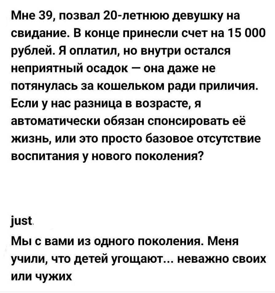 – Мне 39, позвал 20-летнюю девушку на свидание. В конце принесли счет на 15 000 рублей. Я оплатил, но внутри остался неприятный осадок — она даже не потянулась за кошельком ради приличия. Если у нас разница в возрасте, я автоматически обязан спонсировать её жизнь, или это просто базовое отсутствие воспитания у нового поколения?
– Мы с вами из одного поколения. Меня учили, что детей угощают... неважно своих или чужих.