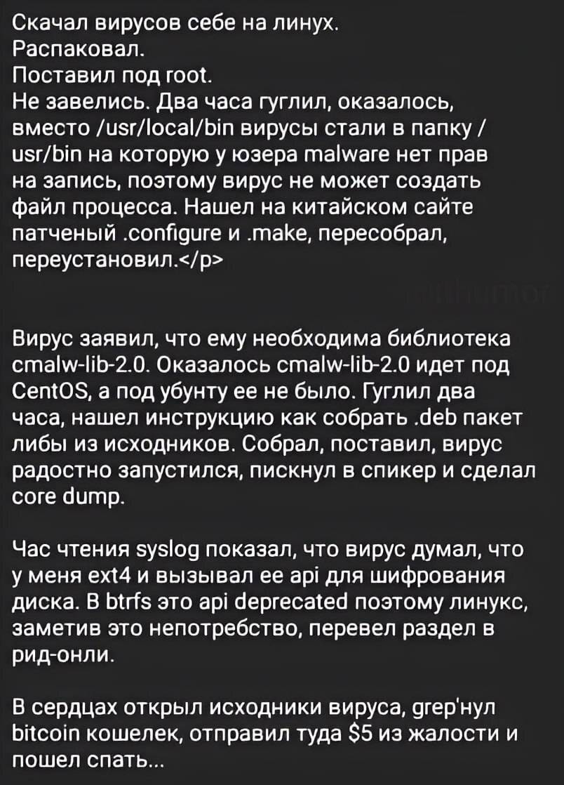 Скачал вирусов себе на линух.
Распаковал.
Поставил под root.
Не завелись. Два часа гуглил, оказалось, вместо /usr/local/bin вирусы стали в папку / usr/bin на которую у юзера malware нет прав на запись, поэтому вирус не может создать файл процесса. Нашел на китайском сайте патченый .confgure и .make, пересобрал, переустановил.</р>

Вирус заявил, что ему необходима библиотека cmalw-lib-2.0. Оказалось cmalw-lib-2.0 идет под CentOS, а под убунту ее не было. Гуглил два часа, нашел инструкцию как собрать .deb пакет либы из исходников. Собрал, поставил, вирус радостно запустился, пискнул в спикер и сделал соге dump.

Час чтения syslog показал, что вирус думал, что у меня ext4 и вызывал ее api для шифрования диска. В btrfs это api deprecated поэтому линукс, заметив это непотребство, перевел раздел в рид-онли.

В сердцах открыл исходники вируса, grep'нул bitcoin кошелек, отправил туда $5 из жалости и пошел спать...
