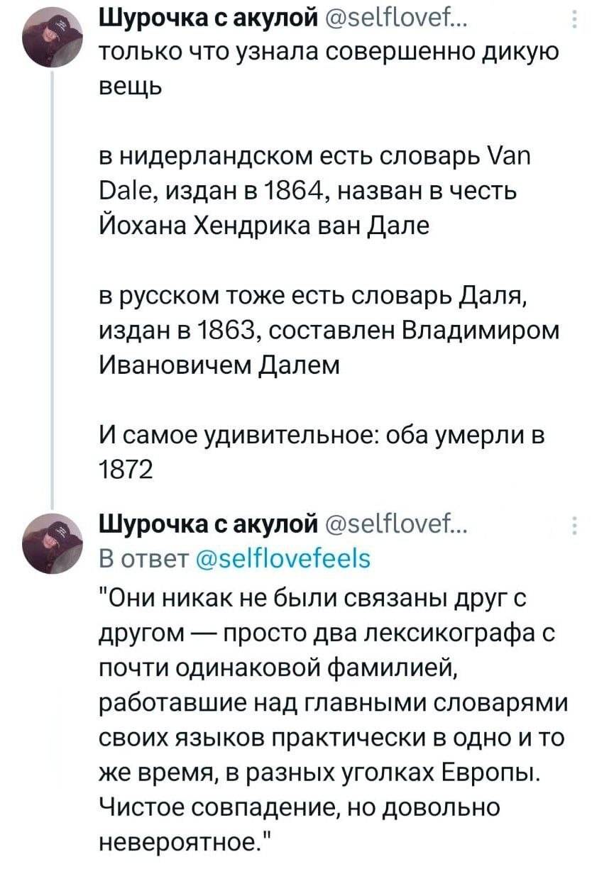 Только что узнала совершенно дикую вещь.
В нидерландском есть словарь Van Dale, издан в 1864, назван в честь Йохана Хендрика ван Дале.
В русском тоже есть словарь Даля, издан в 1863, составлен Владимиром Ивановичем Далем.
И самое удивительное: оба умерли в 1872 году.
«Они никак не были связаны друг с другом — просто два лексикографа с почти одинаковой фамилией, работавшие над главными словарями своих языков практически в одно и то же время, в разных уголках Европы. Чистое совпадение, но довольно невероятное.»