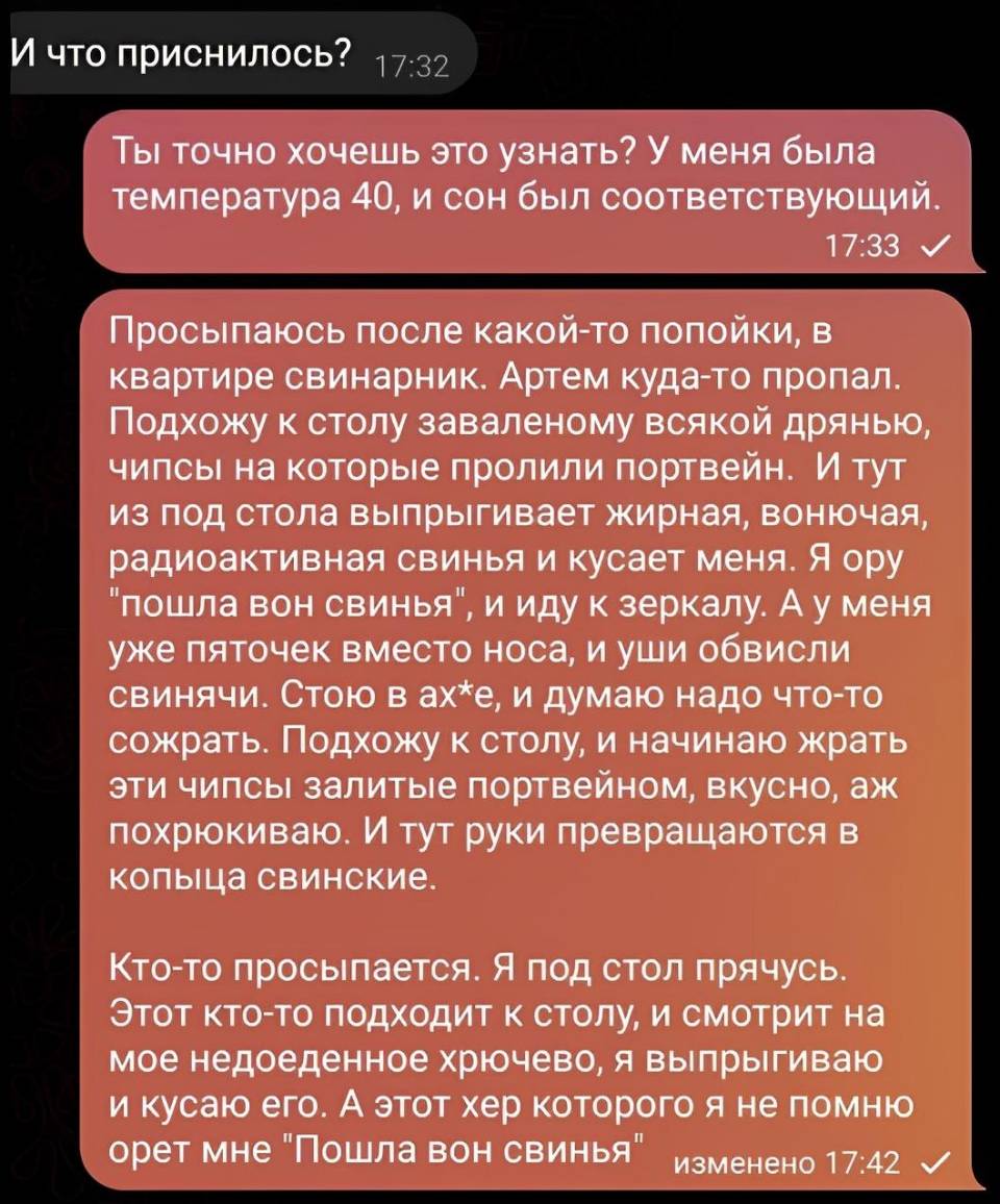 – И что приснилось?
– Ты точно хочешь это узнать? У меня была температура 40, и сон был соответствующий. Просыпаюсь после какой-то попойки, в квартире свинарник. Артем куда-то пропал. Подхожу к столу заваленому всякой дрянью, чипсы на которые пролили портвейн. И тут из под стола выпрыгивает жирная, вонючая, радиоактивная свинья и кусает меня. Я ору «пошла вон свинья», и иду к зеркалу. А у меня уже пяточек вместо носа, и уши обвисли свинячи. Стою в ах*е, и думаю надо что-то сожрать. Подхожу к столу, и начинаю жрать эти чипсы залитые портвейном, вкусно, аж похрюкиваю. И тут руки превращаются в копыца свинские. кто-то просыпается. Я под стол прячусь. Этот кто-то подходит к столу, и смотрит на мое недоеденное хрючево, я выпрыгиваю и кусаю его. А этот хер которого я не помню орет мне «Пошла вон свинья».