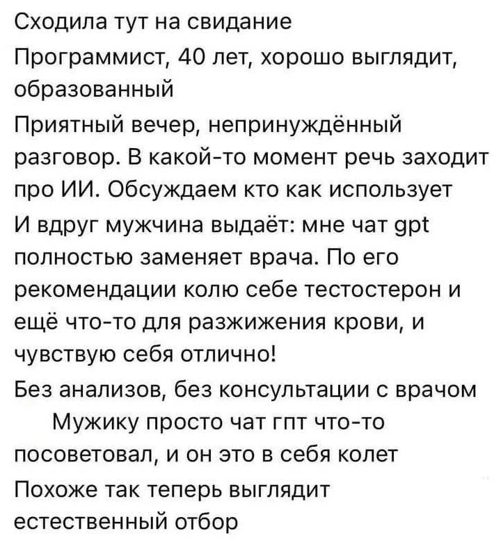 Сходила тут на свидание Программист, 40 лет, хорошо выглядит, образованный. Приятный вечер, непринуждённый разговор. В какой-то момент речь заходит про ИИ. Обсуждаем кто как использует. И вдруг мужчина выдаёт: мне чат gpt полностью заменяет врача. По его рекомендации колю себе тестостерон и ещё что-то для разжижения крови, и чувствую себя отлично! Без анализов, без консультации с врачом. Мужику просто чат гпт что-то посоветовал, и он это в себя колет. Похоже так теперь выглядит естественный отбор.