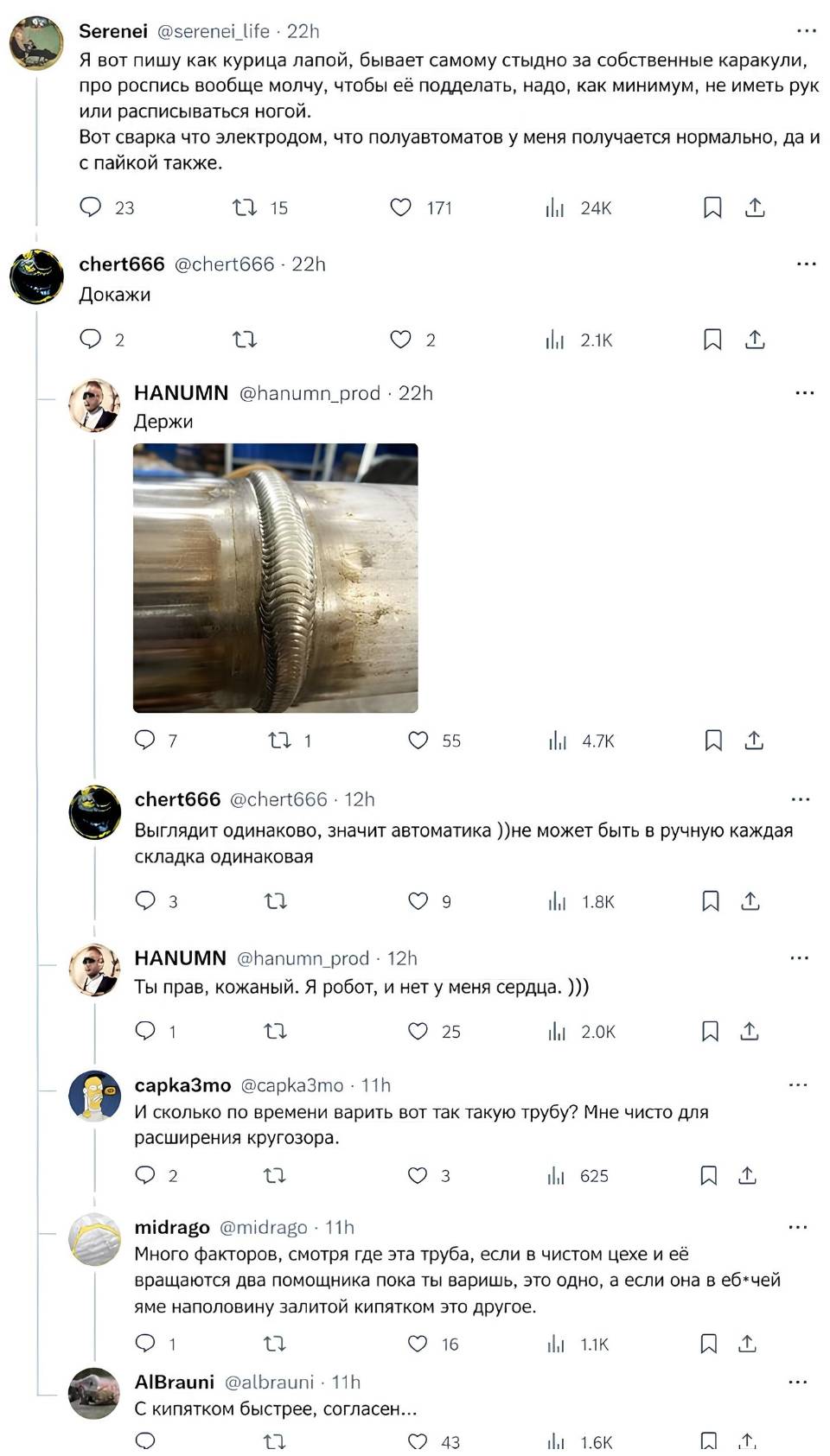 – Я вот пишу как курица лапой, бывает самому стыдно за собственные каракули, про роспись вообще молчу. чтобы её подделать, надо, как минимум, не иметь рук или расписываться ногой. Вот сварка что электродом, что полуавтоматов у меня получается нормально, да и с пайкой также.
– Докажи.
– Держи.
– Выглядит одинаково, значит автоматика ))не может быть в ручную каждая складка одинаковая.
– Ты прав, кожаный. Я робот, и нет у меня сердца. )))
– И сколько по времени варить вот так такую трубу? Мне чисто для расширения кругозора.
– Много факторов, смотря где эта труба, если в чистом цехе и её вращаются два помощника пока ты варишь, это одно, а если она в еб*чей яме наполовину залитой кипятком это другое.
– С кипятком быстрее, согласен...