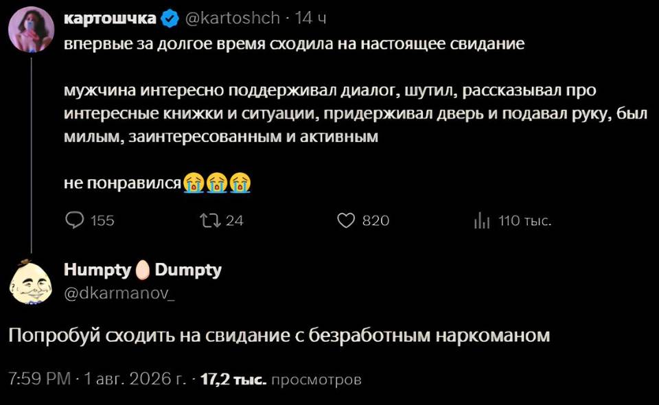 – Впервые за долгое время сходила на настоящее свидание мужчина интересно поддерживал диалог, шутил, рассказывал про интересные книжки и ситуации, придерживал дверь и подавал руку, был милым, заинтересованным и активным не понравился.
– Попробуй сходить на свидание с безработным наркоманом.