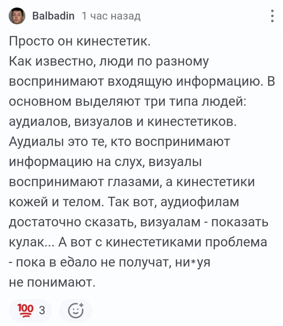 Просто он кинестетик. Как известно, люди по разному воспринимают входящую информацию. В основном выделяют три типа людей: аудиалов, визуалов и кинестетиков. Аудиалы это те, кто воспринимают информацию на слух, визуалы воспринимают глазами, а кинестетики кожей и телом. Так вот, аудиофилам достаточно сказать, визуалам – показать кулак... А вот с кинестетиками проблема – пока в едало не получат, ни*уя не понимают.