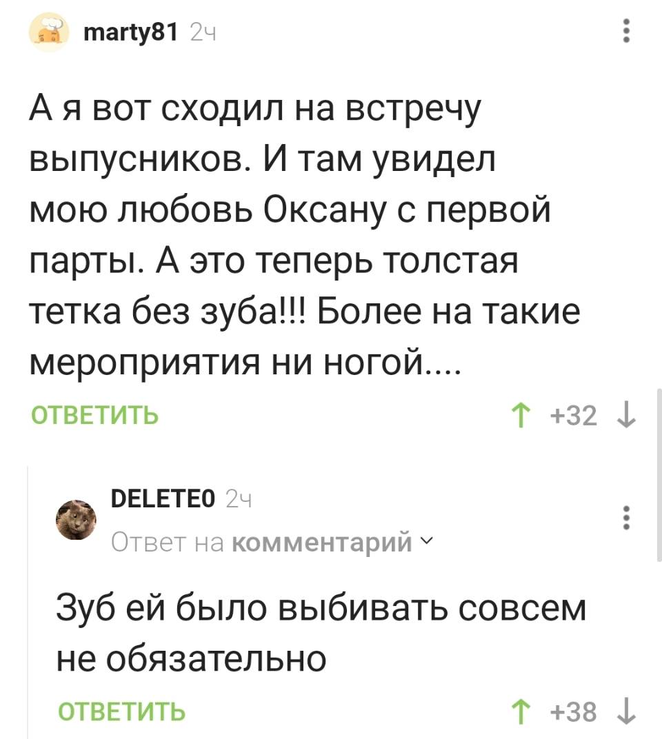– А я вот сходил на встречу выпускников. И там увидел мою любовь Оксану с первой парты. А это теперь толстая тетка без зуба!!! Более на такие мероприятия ни ногой.... 
– Зуб ей было выбивать совсем не обязательно.