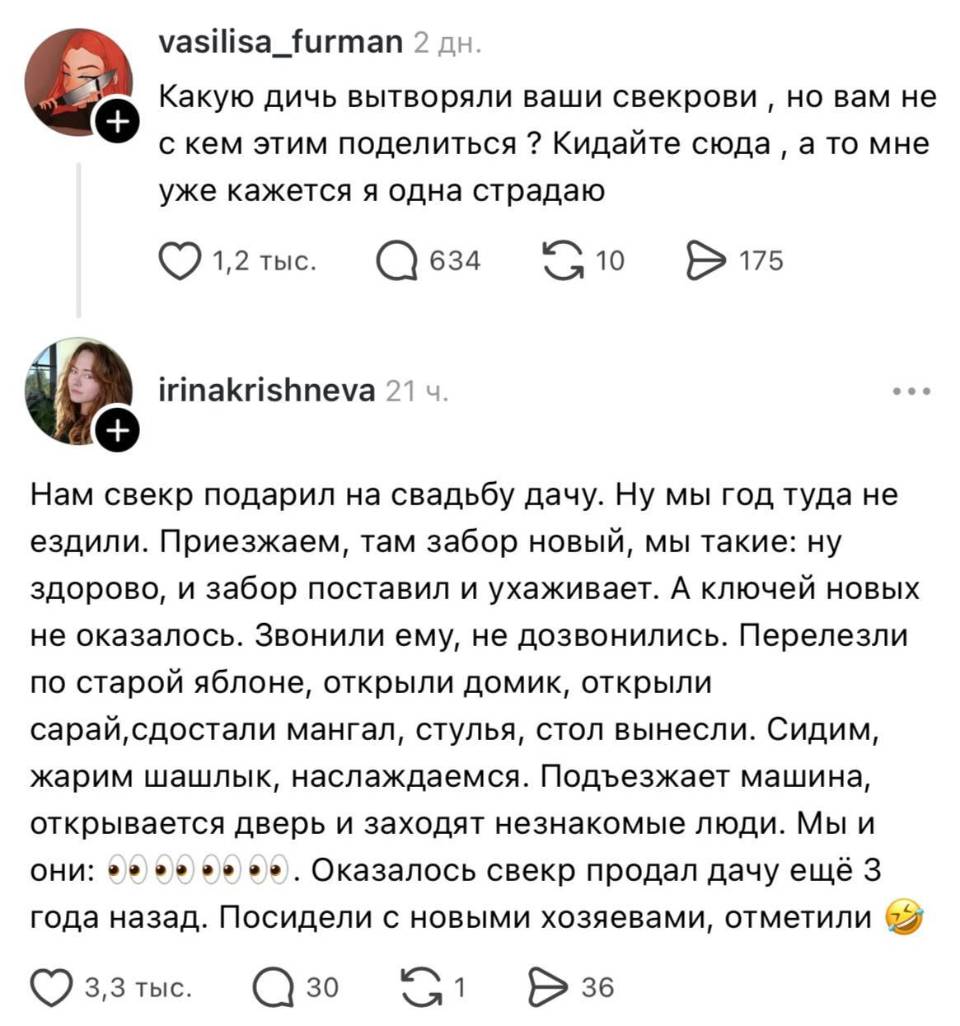 – Какую дичь вытворяли ваши свекрови, но вам не с кем этим поделиться? Кидайте сюда, а то мне уже кажется я одна страдаю.
– Нам свекр подарил на свадьбу дачу. Ну мы год туда не ездили. Приезжаем, там забор новый, мы такие: ну здорово, и забор поставил и ухаживает. А ключей новых не оказалось. Звонили ему, не дозвонились. Перелезли по старой яблоне, открыли домик, открыли сарай, достали мангал, стулья, стол вынесли. Сидим, жарим шашлык, наслаждаемся. Подъезжает машина, открывается дверь и заходят незнакомые люди. мы и они: о_О. Оказалось свекр продал дачу ещё З года назад. Посидели с новыми хозяевами, отметили.