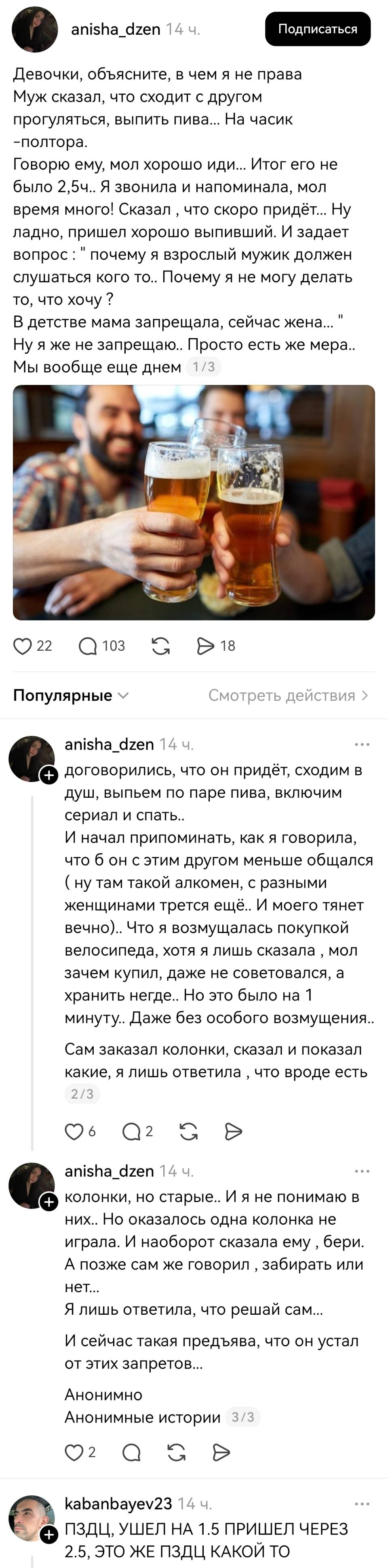 – Девочки, объясните, в чем я не права Муж сказал, что сходит с другом прогуляться, выпить пива... На часик -полтора. Говорю ему, мол хорошо иди... Итог его не было 2, 5ч.. Я звонила и напоминала, мол время много! Сказал что скоро придёт... Ну ладно, пришел хорошо выпивший. И задает вопрос : почему я взрослый мужик должен слушаться кого то.. Почему я не могу делать то, что хочу ? В детстве мама запрещала, сейчас жена... Ну я же не запрещаю.. Просто есть же мера.. Мы вообще ещё днем договорились, что он придёт, сходим в душ, выпьем по паре пива, включим сериал и спать.. И начал припоминать, как я говорила, что б он с этим другом меньше общался ( ну там такой алкомен, с разными женщинами трется ещё.. И моего тянет вечно).. Что я возмущалась покупкой велосипеда, хотя я лишь сказала мол зачем купил, даже не советовался, а хранить негде.. Но это было на 1 минуту.. Даже без особого возмущения.. Сам заказал колонки, сказал и показал какие, я лишь ответила что вроде есть колонки, но старые.. И я не понимаю в них.. Но оказалось одна колонка не играла. И наоборот сказала ему бери. А позже сам же говорил забирать или нет... Я лишь ответила, что решай сам... И сейчас такая предъява, что он устал от этих запретов...
– ПЗДЦ, УШЕЛ НА 1,5 ПРИШЕЛ ЧЕРЕЗ 2.5, ЭТО ЖЕ ПЗДЦ КАКОЙ ТО!