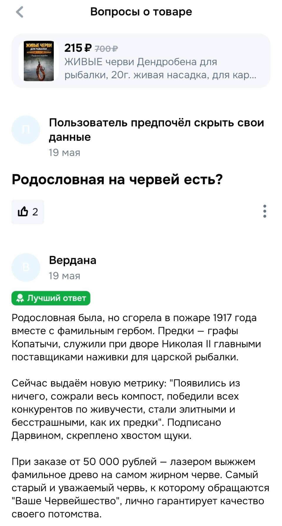 Вопросы о товаре:
– Родословная на червей есть?
Ответ производителя:
– Родословная была, но сгорела в пожаре l9l7 года вместе с фамильным гербом. Предки — графы Копатычи, служили при дворе Николая II главными поставщиками наживки для царской рыбалки. Сейчас выдаём новую метрику: Появились из ничего, сожрали весь компост, победили всех конкурентов по живучести, стали элитными и бесстрашными, как их предки . Подписано Дарвином, скреплено хвостом щуки. При заказе от 50 000 рублей — лазером выжжем фамильное древо на самом жирном черве. Самый старый и уважаемый червь, к которому обращаются Ваше Червейшество, лично гарантирует качество своего потомства. Вам помог этот ответ?