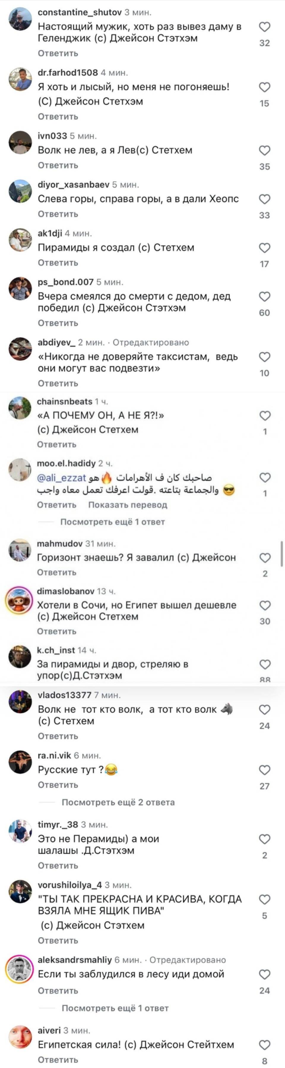 Настоящий мужик, хоть раз вывез даму в Геленджик (с) Джейсон Стэтхэм
Я хоть и лысый, но меня не погоняешь! (С) Джейсон Стетхэм
Волк не лев, а я Лев(с) Стетхем
Слева горы, справа горы, а в дали Хеопс.
Пирамиды я создал (с) Стетхем
Вчера смеялся до смерти с дедом, дед победил (с) Джейсон Стэтхэм
«Никогда не доверяйте таксистам, ведь они могут вас подвезти»
«А ПОЧЕМУ ОН, А НЕ Я?!» (с) Джейсон Стетхем
Горизонт знаешь? Я завалил. (с) Джейсон
Хотели в Сочи, но Египет вышел дешевле. (с) Джейсон Стетхем
За пирамиды и двор, стреляю в упор. (с) Д.Стэтхэм
Волк не тот кто волк, а тот кто волк. (с) Стетхем
Это не Пирамиды, а мои шалаши. Д.Стэтхэм
ТАК ПРЕКРАСНА И КРАСИВА, КОГДА ВЗЯЛА МНЕ ЯЩИК ПИВА (с) Джейсон Стэтхем
Если ты заблудился в лесу иди домой.
Египетская сила! (с) Джейсон Стейтхем | Короткие анекдоты | Шутки | Каламбуры