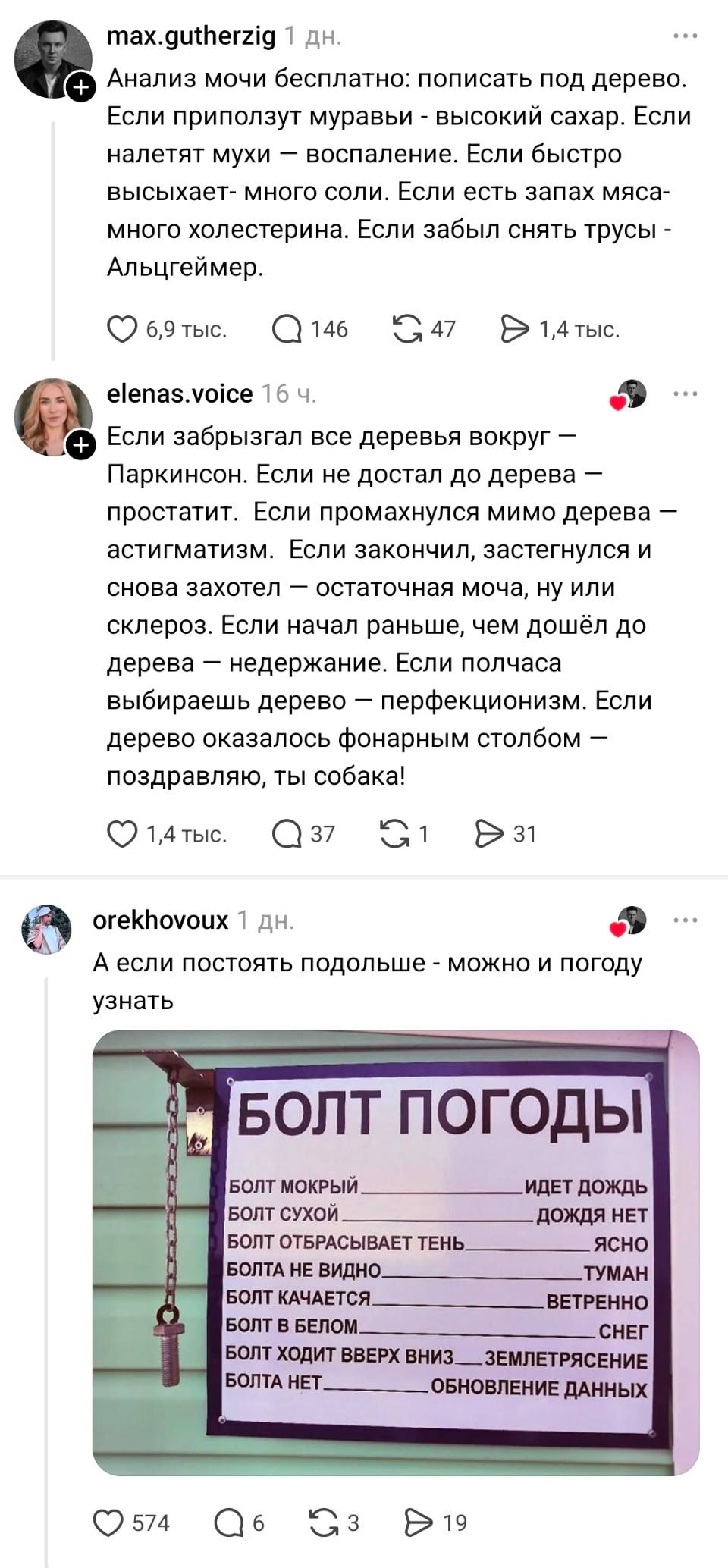 – Анализ мочи бесплатно: пописать под дерево. Если приползут муравьи — высокий сахар. Если налетят мухи — воспаление. Если быстро высыхает — много соли. Если есть запах мяса — много холестерина. Если забыл снять трусы — Альцгеймер.
– Если забрызгал все деревья вокруг — Паркинсон. Если не достал до дерева — простатит. Если промахнулся мимо дерева — астигматизм. Если закончил, застегнулся и снова захотел — остаточная моча, ну или склероз. Если начал раньше, чем дошёл до дерева — недержание. Если полчаса выбираешь дерево — перфекционизм. Если дерево оказалось фонарным столбом — поздравляю, ты собака!
– А если постоять подольше — можно и погоду узнать:
БОЛТ ПОГОДЫ:
БОЛТ МОКРЫЙ — ИДЕТ ДОЖДЬ
БОЛТ СУХОЙ — ДОЖДЯ НЕТ
БОЛТ ОТБРАСЫВАЕТ ТЕНЬ — ЯСНО
БОЛТА НЕ ВИДНО — ТУМАН
БОЛТ КАЧАЕТСЯ — ВЕТРЕННО
БОЛТ В БЕЛОМ — СНЕГ
БОЛТ ХОДИТ ВВЕРХ ВНИЗ — ЗЕМЛЕТРЯСЕНИЕ
БОЛТА НЕТ — ОБНОВЛЕНИЕ ДАННЫХ