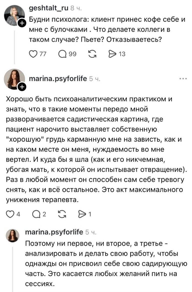 – Будни психолога: клиент принес кофе себе и мне с булочками . Что делаете коллеги в таком случае? Пьете? Отказываетесь?
– Хорошо быть психоаналитическим практиком и знать, что в такие моменты передо мной разворачивается садистическая картина, где пациент нарочито выставляет собственную хорошую грудь карманную мне на зависть, как и на каком месте он меня, нуждаемость во мне вертел. И куда бы я шла (как и его никчемная, убогая мать, к которой он испытывает отвращение). Раз в любой момент он способен сам себе тревогу снять, как и всё остальное. Это акт максимального унижения терапевта. Поэтому ни первое, ни второе, а третье – анализировать и делать свою работу, чтобы однажды он присвоил себе свою садирующую часть. Это касается любых желаний пить на сессиях.