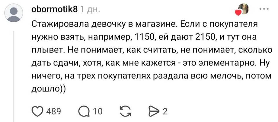 Стажировала девочку в магазине. Если с покупателя нужно взять, например, 1150, ей дают 2150, и тут она плывет. Не понимает, как считать, не понимает, сколько дать сдачи, хотя, как мне кажется – это элементарно. Ну ничего, на трех покупателях раздала всю мелочь, потом дошло))