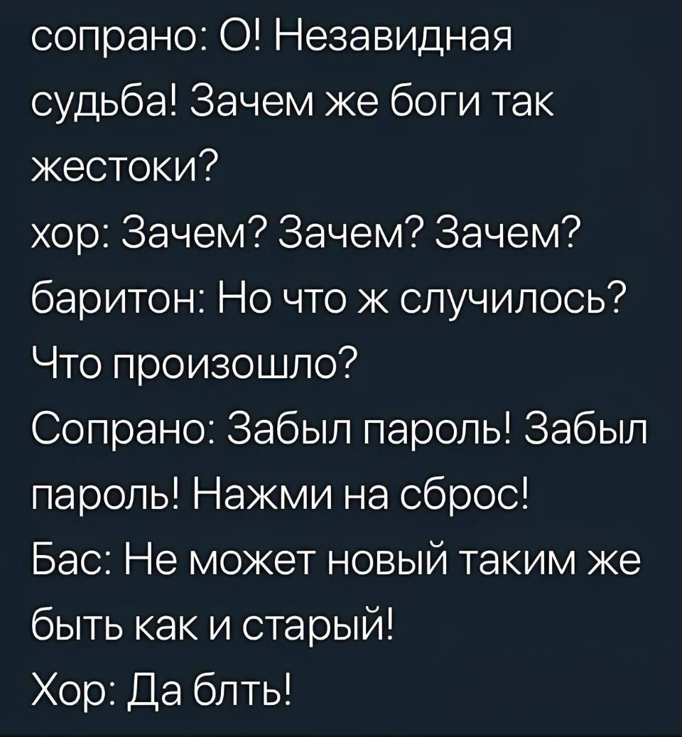 Сопрано: О! Незавидная судьба! Зачем же боги так жестоки?
Хор: Зачем? Зачем? Зачем?
Баритон: Но что ж случилось? Что произошло?
Сопрано: Забыл пароль! Забыл пароль! Нажми на сброс!
Бас: Не может новый таким же быть как и старый!
Хор: Да блжть!
