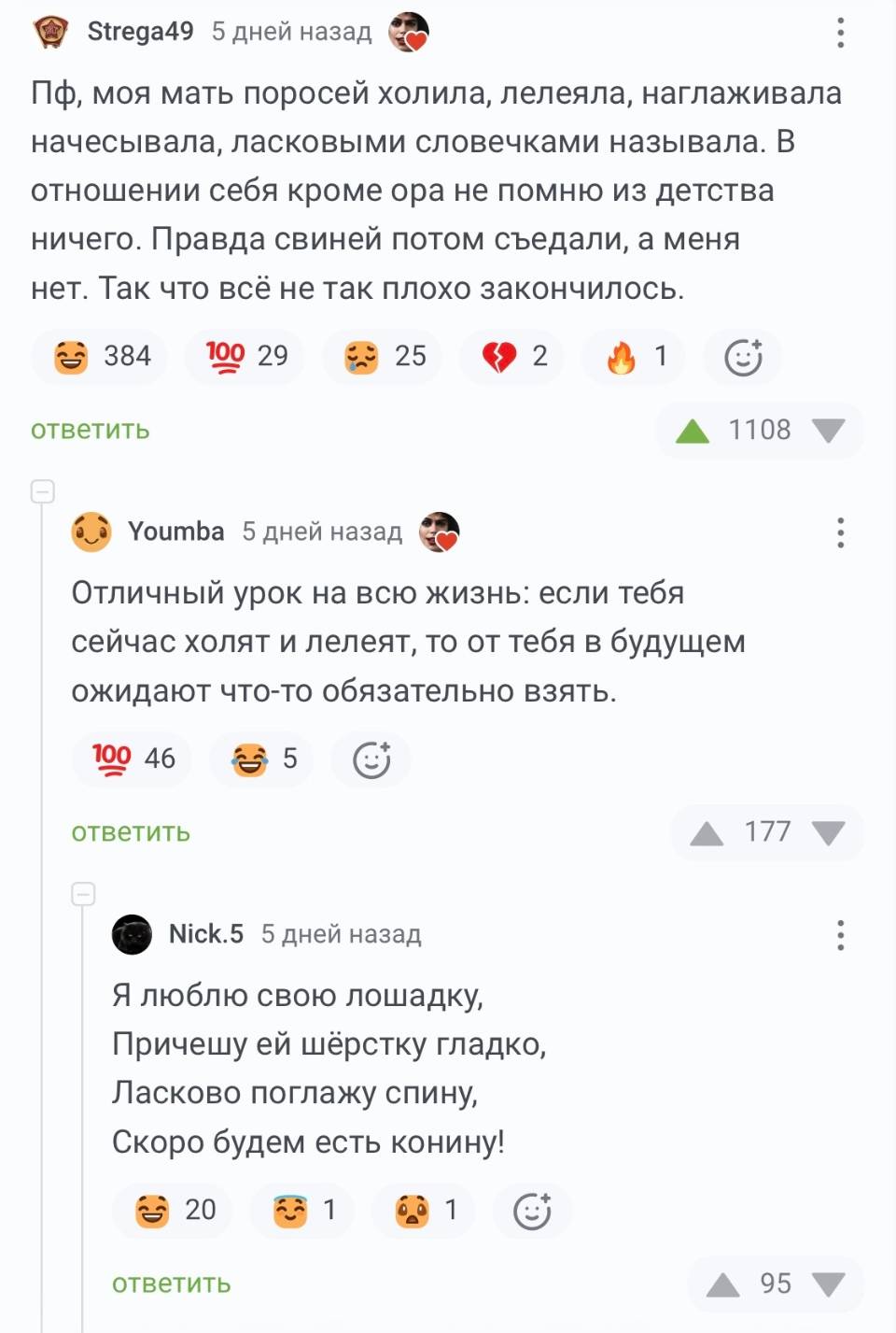 – Пф, моя мать поросей холила, лелеяла, наглаживала начесывала, ласковыми словечками называла. В отношении себя кроме ора не помню из детства ничего. Правда свиней потом съедали, а меня нет. Так что всё не так плохо закончилось.
– Отличный урок на всю жизнь: если тебя сейчас холят и лелеят, то от тебя в будущем ожидают что-то обязательно взять.

Я люблю свою лошадку,
Причешу ей шёрстку гладко,
Ласково поглажу спину,
Скоро будем есть конину!